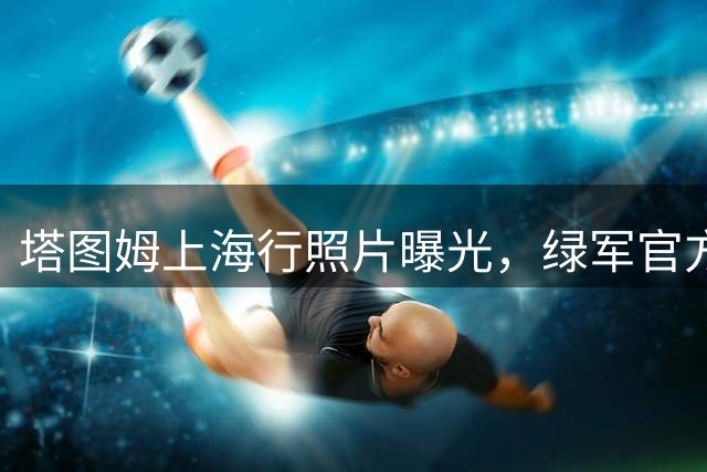 塔图姆上海行照片曝光，绿军官方发布个人动态